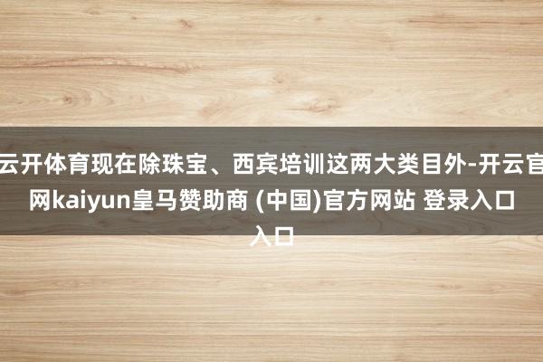 云開體育現(xiàn)在除珠寶、西賓培訓(xùn)這兩大類目外-開云官網(wǎng)kaiyun皇馬贊助商 (中國)官方網(wǎng)站 登錄入口