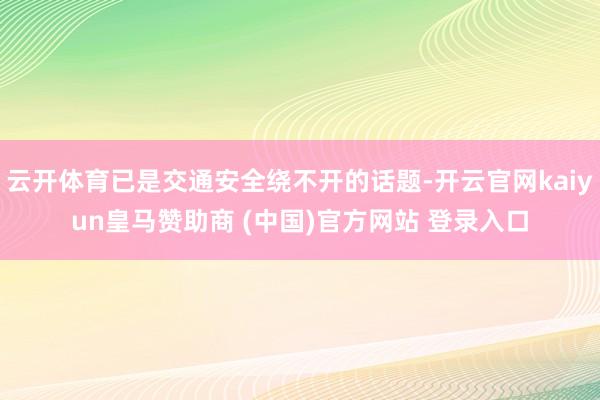 云開(kāi)體育已是交通安全繞不開(kāi)的話題-開(kāi)云官網(wǎng)kaiyun皇馬贊助商 (中國(guó))官方網(wǎng)站 登錄入口