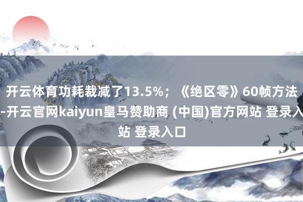 開云體育功耗裁減了13.5%；《絕區(qū)零》60幀方法下-開云官網(wǎng)kaiyun皇馬贊助商 (中國)官方網(wǎng)站 登錄入口