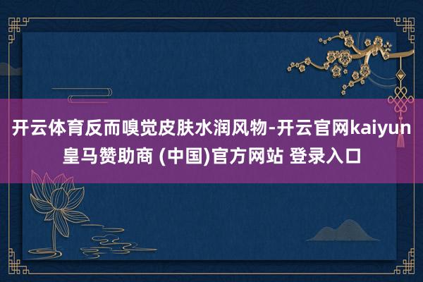 開(kāi)云體育反而嗅覺(jué)皮膚水潤(rùn)風(fēng)物-開(kāi)云官網(wǎng)kaiyun皇馬贊助商 (中國(guó))官方網(wǎng)站 登錄入口