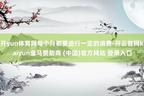 開yun體育網(wǎng)每個月都要進行一定的消費-開云官網(wǎng)kaiyun皇馬贊助商 (中國)官方網(wǎng)站 登錄入口