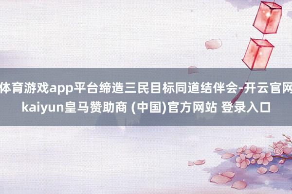 體育游戲app平臺(tái)締造三民目標(biāo)同道結(jié)伴會(huì)-開云官網(wǎng)kaiyun皇馬贊助商 (中國(guó))官方網(wǎng)站 登錄入口