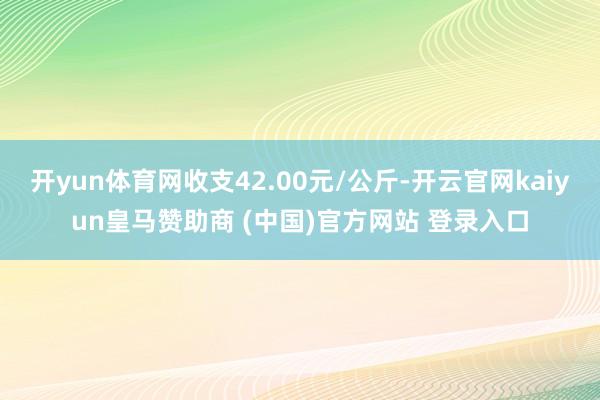開(kāi)yun體育網(wǎng)收支42.00元/公斤-開(kāi)云官網(wǎng)kaiyun皇馬贊助商 (中國(guó))官方網(wǎng)站 登錄入口