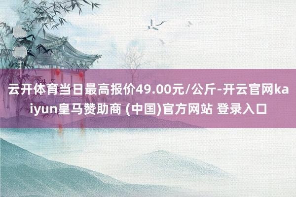 云開體育當日最高報價49.00元/公斤-開云官網(wǎng)kaiyun皇馬贊助商 (中國)官方網(wǎng)站 登錄入口