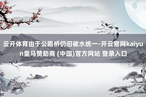 云開體育由于公路橋仍舊被水統(tǒng)一-開云官網kaiyun皇馬贊助商 (中國)官方網站 登錄入口
