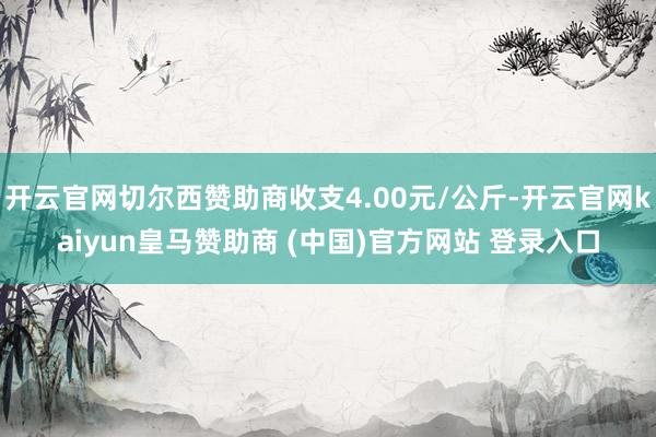 開云官網(wǎng)切爾西贊助商收支4.00元/公斤-開云官網(wǎng)kaiyun皇馬贊助商 (中國)官方網(wǎng)站 登錄入口
