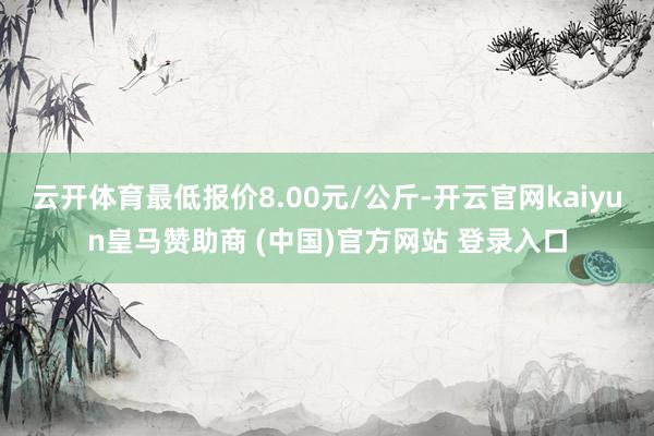 云開體育最低報價8.00元/公斤-開云官網(wǎng)kaiyun皇馬贊助商 (中國)官方網(wǎng)站 登錄入口