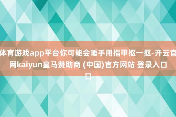 體育游戲app平臺你可能會唾手用指甲摳一摳-開云官網(wǎng)kaiyun皇馬贊助商 (中國)官方網(wǎng)站 登錄入口