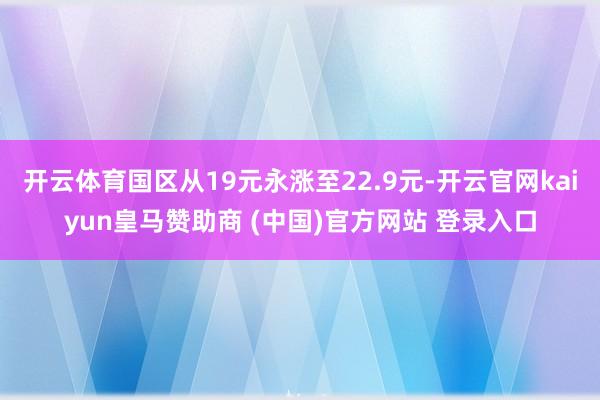 開云體育國區(qū)從19元永漲至22.9元-開云官網(wǎng)kaiyun皇馬贊助商 (中國)官方網(wǎng)站 登錄入口