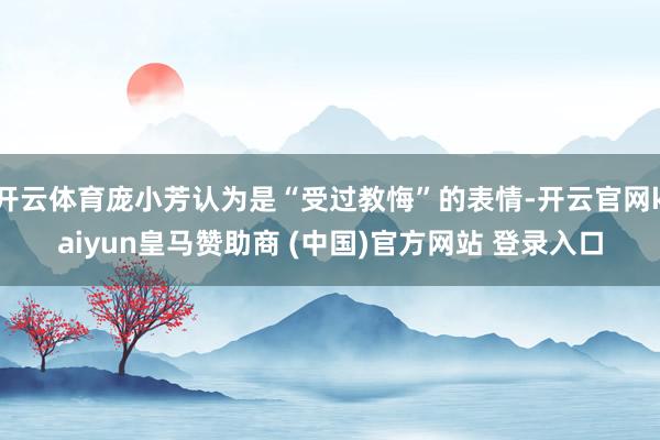 開云體育龐小芳認(rèn)為是“受過教悔”的表情-開云官網(wǎng)kaiyun皇馬贊助商 (中國)官方網(wǎng)站 登錄入口